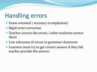 Handling errors
 Exam oriented ( accuracy is emphasize)
 Rigid error correction
 Teacher correct the errors / other students correct
them
 Low tolerance of errors in grammar classroom
 Learners must try to get correct answer if they fail
teacher provide the answer.
 