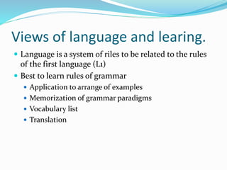 Views of language and learing.
 Language is a system of riles to be related to the rules
of the first language (L1)
 Best to learn rules of grammar
 Application to arrange of examples
 Memorization of grammar paradigms
 Vocabulary list
 Translation
 