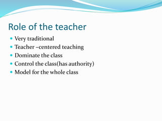 Role of the teacher
 Very traditional
 Teacher –centered teaching
 Dominate the class
 Control the class(has authority)
 Model for the whole class
 