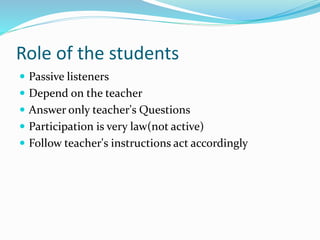 Role of the students
 Passive listeners
 Depend on the teacher
 Answer only teacher's Questions
 Participation is very law(not active)
 Follow teacher's instructions act accordingly
 