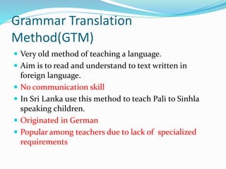 Grammar Translation
Method(GTM)
 Very old method of teaching a language.
 Aim is to read and understand to text written in
foreign language.
 No communication skill
 In Sri Lanka use this method to teach Pali to Sinhla
speaking children.
 Originated in German
 Popular among teachers due to lack of specialized
requirements
 