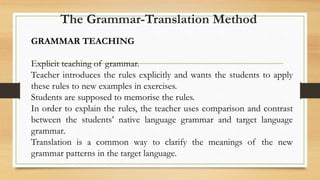 GRAMMAR TEACHING
Explicit teaching of grammar.
Teacher introduces the rules explicitly and wants the students to apply
these rules to new examples in exercises.
Students are supposed to memorise the rules.
In order to explain the rules, the teacher uses comparison and contrast
between the students’ native language grammar and target language
grammar.
Translation is a common way to clarify the meanings of the new
grammar patterns in the target language.
The Grammar-Translation Method
 