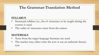 SYLLABUS
• Structural syllabus (i.e., list of structures to be taught during the
course) is used.
• The order of structures starts from the easiest.
MATERIALS
• Texts from the target language literature are used.
• The teacher may either write the text or use an authentic literary
text.
The Grammar-Translation Method
 