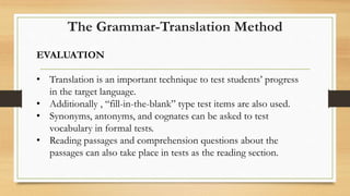 EVALUATION
• Translation is an important technique to test students’ progress
in the target language.
• Additionally , “fill-in-the-blank” type test items are also used.
• Synonyms, antonyms, and cognates can be asked to test
vocabulary in formal tests.
• Reading passages and comprehension questions about the
passages can also take place in tests as the reading section.
The Grammar-Translation Method
 