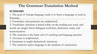 SUMMARY
1. The goal of foreign language study is to learn a language to read its
literature.
2. Vocabulary and grammar are emphasized.
3. Vocabulary selection is based solely on the reading text used, and
words are taught throw bilingual word lists, dictionary study, and
memorization.
4. The sentence is the basic unit of teaching and language practice.
5. Accuracy is emphasized.
6. Grammar is taught deductively (memory)
7. The student’s native language is the medium of instruction.
The Grammar-Translation Method
 