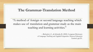 The Grammar-Translation Method
“A method of foreign or second language teaching which
makes use of translation and grammar study as the main
teaching and learning activities.”
---Richards, J. C., & Schmidt, R. (2002). Longman Dictionary
of Language Teaching and Applied Linguistics. Pearson Education
Limited. pp.231.
 