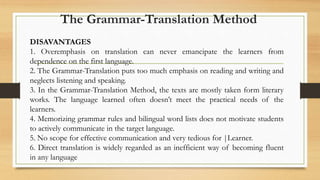 DISAVANTAGES
1. Overemphasis on translation can never emancipate the learners from
dependence on the first language.
2. The Grammar-Translation puts too much emphasis on reading and writing and
neglects listening and speaking.
3. In the Grammar-Translation Method, the texts are mostly taken form literary
works. The language learned often doesn’t meet the practical needs of the
learners.
4. Memorizing grammar rules and bilingual word lists does not motivate students
to actively communicate in the target language.
5. No scope for effective communication and very tedious for |Learner.
6. Direct translation is widely regarded as an inefficient way of becoming fluent
in any language
The Grammar-Translation Method
 