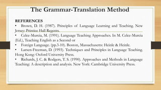 REFERENCES
• Brown, D. H. (1987). Principles of Language Learning and Teaching. New
Jersey: Printice Hall Regents.
• Celce-Murcia, M. (1991). Language Teaching Approaches. In M. Celce-Murcia
(Ed.), Teaching English as a Second or
• Foreign Language. (pp.3-10). Boston, Massachusetts: Heinle & Heinle.
• Larsen-Freeman, D. (1993). Techniques and Principles in Language Teaching.
Hong Kong: Oxford University Press.
• Richards, J. C. & Rodgers, T. S. (1990). Approaches and Methods in Language
Teaching: A description and analysis. New York: Cambridge University Press.
The Grammar-Translation Method
 