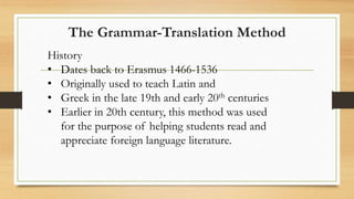 History
• Dates back to Erasmus 1466-1536
• Originally used to teach Latin and
• Greek in the late 19th and early 20th centuries
• Earlier in 20th century, this method was used
for the purpose of helping students read and
appreciate foreign language literature.
The Grammar-Translation Method
 