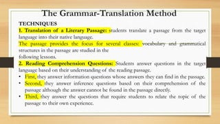 TECHNIQUES
1. Translation of a Literary Passage: students translate a passage from the target
language into their native language.
The passage provides the focus for several classes: vocabulary and grammatical
structures in the passage are studied in the
following lessons.
2. Reading Comprehension Questions: Students answer questions in the target
language based on their understanding of the reading passage.
• First, they answer information questions whose answers they can find in the passage.
• Second, they answer inference questions based on their comprehension of the
passage although the answer cannot be found in the passage directly.
• Third, they answer the questions that require students to relate the topic of the
passage to their own experience.
The Grammar-Translation Method
 