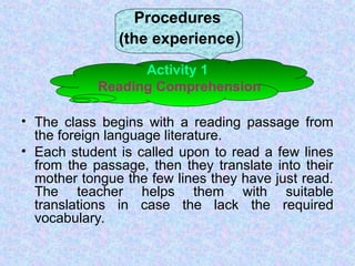 Procedures
(the experience)
Activity 1
Reading Comprehension
• The class begins with a reading passage from
the foreign language literature.
• Each student is called upon to read a few lines
from the passage, then they translate into their
mother tongue the few lines they have just read.
The teacher helps them with suitable
translations in case the lack the required
vocabulary.
 