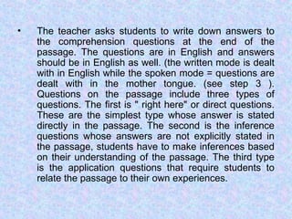 • The teacher asks students to write down answers to
the comprehension questions at the end of the
passage. The questions are in English and answers
should be in English as well. (the written mode is dealt
with in English while the spoken mode = questions are
dealt with in the mother tongue. (see step 3 ).
Questions on the passage include three types of
questions. The first is " right here" or direct questions.
These are the simplest type whose answer is stated
directly in the passage. The second is the inference
questions whose answers are not explicitly stated in
the passage, students have to make inferences based
on their understanding of the passage. The third type
is the application questions that require students to
relate the passage to their own experiences.
 