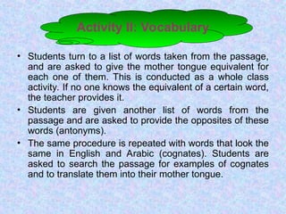 Activity II: Vocabulary
• Students turn to a list of words taken from the passage,
and are asked to give the mother tongue equivalent for
each one of them. This is conducted as a whole class
activity. If no one knows the equivalent of a certain word,
the teacher provides it.
• Students are given another list of words from the
passage and are asked to provide the opposites of these
words (antonyms).
• The same procedure is repeated with words that look the
same in English and Arabic (cognates). Students are
asked to search the passage for examples of cognates
and to translate them into their mother tongue.
 
