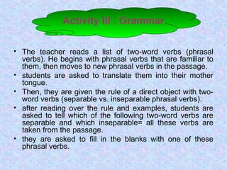 Activity III : Grammar
• The teacher reads a list of two-word verbs (phrasal
verbs). He begins with phrasal verbs that are familiar to
them, then moves to new phrasal verbs in the passage.
• students are asked to translate them into their mother
tongue.
• Then, they are given the rule of a direct object with two-
word verbs (separable vs. inseparable phrasal verbs).
• after reading over the rule and examples, students are
asked to tell which of the following two-word verbs are
separable and which inseparable= all these verbs are
taken from the passage.
• they are asked to fill in the blanks with one of these
phrasal verbs.
 