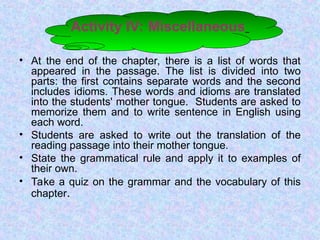 Activity IV: Miscellaneous
• At the end of the chapter, there is a list of words that
appeared in the passage. The list is divided into two
parts: the first contains separate words and the second
includes idioms. These words and idioms are translated
into the students' mother tongue. Students are asked to
memorize them and to write sentence in English using
each word.
• Students are asked to write out the translation of the
reading passage into their mother tongue.
• State the grammatical rule and apply it to examples of
their own.
• Take a quiz on the grammar and the vocabulary of this
chapter.
 