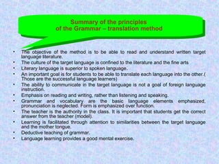 Summary of the principles
of the Grammar – translation method
• The objective of the method is to be able to read and understand written target
language literature.
• The culture of the target language is confined to the literature and the fine arts
• Literary language is superior to spoken language.
• An important goal is for students to be able to translate each language into the other.(
Those are the successful language learners)
• The ability to communicate in the target language is not a goal of foreign language
instruction.
• Emphasis on reading and writing, rather than listening and speaking.
• Grammar and vocabulary are the basic language elements emphasized,
pronunciation is neglected. Form is emphasized over function.
• The teacher is the authority in the class. It is important that students get the correct
answer from the teacher (model).
• Learning is facilitated through attention to similarities between the target language
and the mother tongue.
• Deductive teaching of grammar.
• Language learning provides a good mental exercise.
 