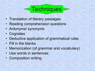 Techniques
• Translation of literary passages.
• Reading comprehension questions
• Antonyms/ synonyms
• Cognates
• Deductive application of grammatical rules
• Fill in the blanks
• Memorization (of grammar and vocabulary)
• Use words in sentences
• Composition writing
 