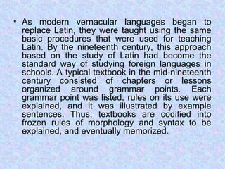 • As modern vernacular languages began to
replace Latin, they were taught using the same
basic procedures that were used for teaching
Latin. By the nineteenth century, this approach
based on the study of Latin had become the
standard way of studying foreign languages in
schools. A typical textbook in the mid-nineteenth
century consisted of chapters or lessons
organized around grammar points. Each
grammar point was listed, rules on its use were
explained, and it was illustrated by example
sentences. Thus, textbooks are codified into
frozen rules of morphology and syntax to be
explained, and eventually memorized.
 
