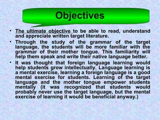 Objectives
• The ultimate objective to be able to read, understand
and appreciate written target literature.
• Through the study of the grammar of the target
language, the students will be more familiar with the
grammar of their mother tongue. This familiarity will
help them speak and write their native language better.
• It was thought that foreign language learning would
help students grow intellectually. Language learning is
a mental exercise, learning a foreign language is a good
mental exercise for students. Learning of the target
language and the mother tongue empower students
mentally (it was recognized that students would
probably never use the target language, but the mental
exercise of learning it would be beneficial anyway.)
 