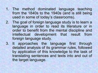 1. The method dominated language teaching
from the 1840s to the 1940s (and is still being
used in some of today’s classrooms).
2. The goal of foreign language study is to learn a
language in order to read its literature or in
order to benefit from the mental discipline and
intellectual development that result from
foreign language study.
3. It approaches the language first through
detailed analysis of its grammar rules, followed
by application of this knowledge to the task of
translating sentences and texts into and out of
the target language.
 