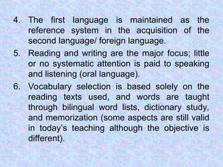 4. The first language is maintained as the
reference system in the acquisition of the
second language/ foreign language.
5. Reading and writing are the major focus; little
or no systematic attention is paid to speaking
and listening (oral language).
6. Vocabulary selection is based solely on the
reading texts used, and words are taught
through bilingual word lists, dictionary study,
and memorization (some aspects are still valid
in today’s teaching although the objective is
different).
 