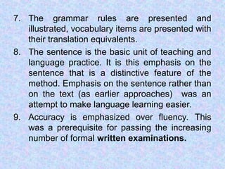 7. The grammar rules are presented and
illustrated, vocabulary items are presented with
their translation equivalents.
8. The sentence is the basic unit of teaching and
language practice. It is this emphasis on the
sentence that is a distinctive feature of the
method. Emphasis on the sentence rather than
on the text (as earlier approaches) was an
attempt to make language learning easier.
9. Accuracy is emphasized over fluency. This
was a prerequisite for passing the increasing
number of formal written examinations.
 