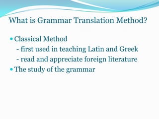 What is Grammar Translation Method?

 Classical Method
  - first used in teaching Latin and Greek
  - read and appreciate foreign literature
 The study of the grammar
 
