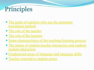 Principles
 The goals of teachers who use the grammar-
  translation method
 The role of the teacher
 The role of the learners
 Some characteristics of the teaching/learning process
 The nature of student-teacher interaction and student-
  student interaction
 Emphasized areas of language and language skills
 Teacher respond to student errors
 
