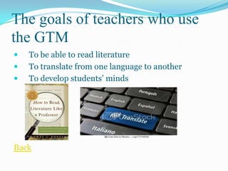 The goals of teachers who use
the GTM
   To be able to read literature
   To translate from one language to another
   To develop students’ minds




Back
 