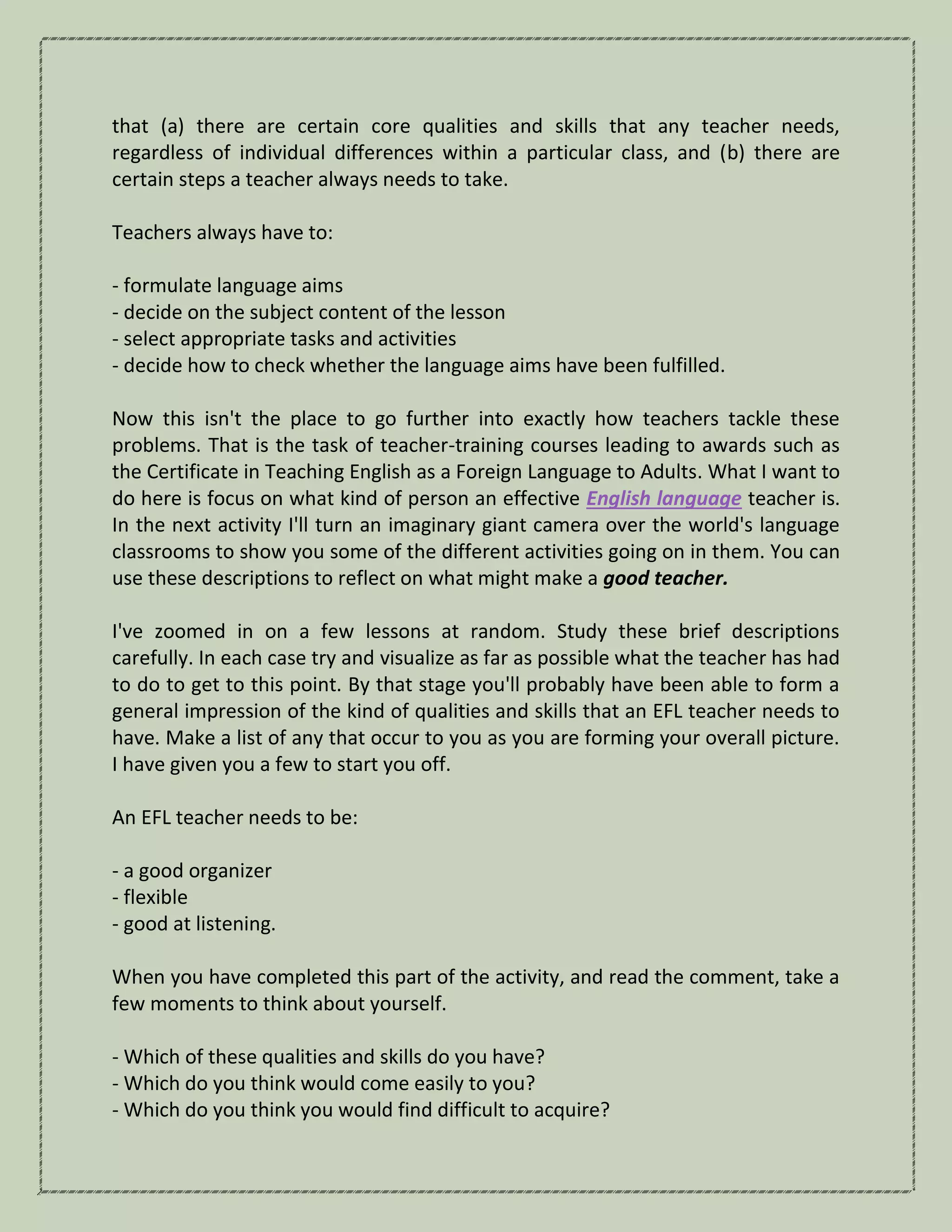 that (a) there are certain core qualities and skills that any teacher needs,
regardless of individual differences within a particular class, and (b) there are
certain steps a teacher always needs to take.
Teachers always have to:
- formulate language aims
- decide on the subject content of the lesson
- select appropriate tasks and activities
- decide how to check whether the language aims have been fulfilled.
Now this isn't the place to go further into exactly how teachers tackle these
problems. That is the task of teacher-training courses leading to awards such as
the Certificate in Teaching English as a Foreign Language to Adults. What I want to
do here is focus on what kind of person an effective English language teacher is.
In the next activity I'll turn an imaginary giant camera over the world's language
classrooms to show you some of the different activities going on in them. You can
use these descriptions to reflect on what might make a good teacher.
I've zoomed in on a few lessons at random. Study these brief descriptions
carefully. In each case try and visualize as far as possible what the teacher has had
to do to get to this point. By that stage you'll probably have been able to form a
general impression of the kind of qualities and skills that an EFL teacher needs to
have. Make a list of any that occur to you as you are forming your overall picture.
I have given you a few to start you off.
An EFL teacher needs to be:
- a good organizer
- flexible
- good at listening.
When you have completed this part of the activity, and read the comment, take a
few moments to think about yourself.
- Which of these qualities and skills do you have?
- Which do you think would come easily to you?
- Which do you think you would find difficult to acquire?
 