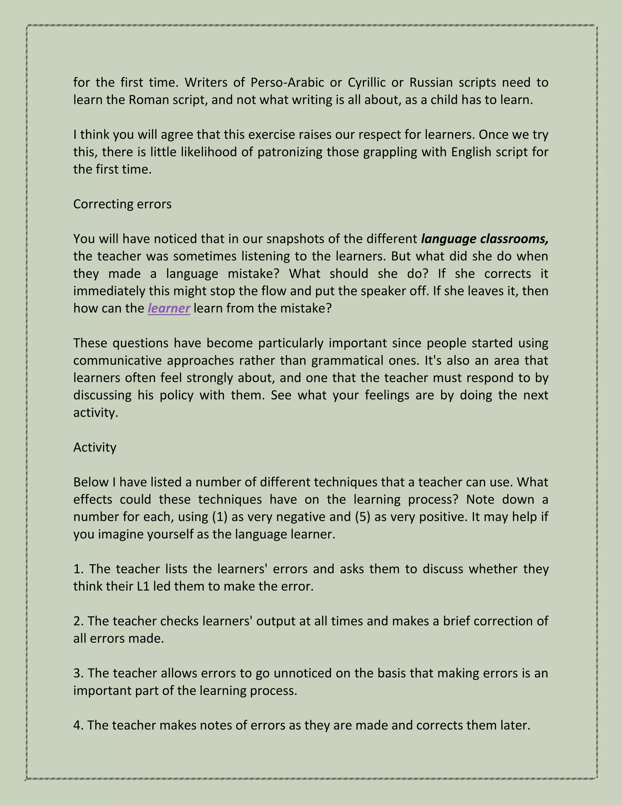for the first time. Writers of Perso-Arabic or Cyrillic or Russian scripts need to
learn the Roman script, and not what writing is all about, as a child has to learn.
I think you will agree that this exercise raises our respect for learners. Once we try
this, there is little likelihood of patronizing those grappling with English script for
the first time.
Correcting errors
You will have noticed that in our snapshots of the different language classrooms,
the teacher was sometimes listening to the learners. But what did she do when
they made a language mistake? What should she do? If she corrects it
immediately this might stop the flow and put the speaker off. If she leaves it, then
how can the learner learn from the mistake?
These questions have become particularly important since people started using
communicative approaches rather than grammatical ones. It's also an area that
learners often feel strongly about, and one that the teacher must respond to by
discussing his policy with them. See what your feelings are by doing the next
activity.
Activity
Below I have listed a number of different techniques that a teacher can use. What
effects could these techniques have on the learning process? Note down a
number for each, using (1) as very negative and (5) as very positive. It may help if
you imagine yourself as the language learner.
1. The teacher lists the learners' errors and asks them to discuss whether they
think their L1 led them to make the error.
2. The teacher checks learners' output at all times and makes a brief correction of
all errors made.
3. The teacher allows errors to go unnoticed on the basis that making errors is an
important part of the learning process.
4. The teacher makes notes of errors as they are made and corrects them later.
 