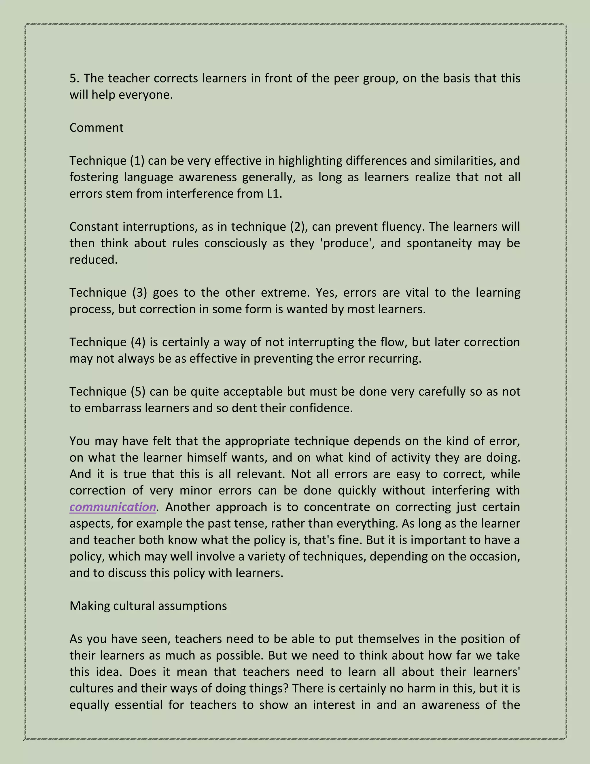 5. The teacher corrects learners in front of the peer group, on the basis that this
will help everyone.
Comment
Technique (1) can be very effective in highlighting differences and similarities, and
fostering language awareness generally, as long as learners realize that not all
errors stem from interference from L1.
Constant interruptions, as in technique (2), can prevent fluency. The learners will
then think about rules consciously as they 'produce', and spontaneity may be
reduced.
Technique (3) goes to the other extreme. Yes, errors are vital to the learning
process, but correction in some form is wanted by most learners.
Technique (4) is certainly a way of not interrupting the flow, but later correction
may not always be as effective in preventing the error recurring.
Technique (5) can be quite acceptable but must be done very carefully so as not
to embarrass learners and so dent their confidence.
You may have felt that the appropriate technique depends on the kind of error,
on what the learner himself wants, and on what kind of activity they are doing.
And it is true that this is all relevant. Not all errors are easy to correct, while
correction of very minor errors can be done quickly without interfering with
communication. Another approach is to concentrate on correcting just certain
aspects, for example the past tense, rather than everything. As long as the learner
and teacher both know what the policy is, that's fine. But it is important to have a
policy, which may well involve a variety of techniques, depending on the occasion,
and to discuss this policy with learners.
Making cultural assumptions
As you have seen, teachers need to be able to put themselves in the position of
their learners as much as possible. But we need to think about how far we take
this idea. Does it mean that teachers need to learn all about their learners'
cultures and their ways of doing things? There is certainly no harm in this, but it is
equally essential for teachers to show an interest in and an awareness of the
 