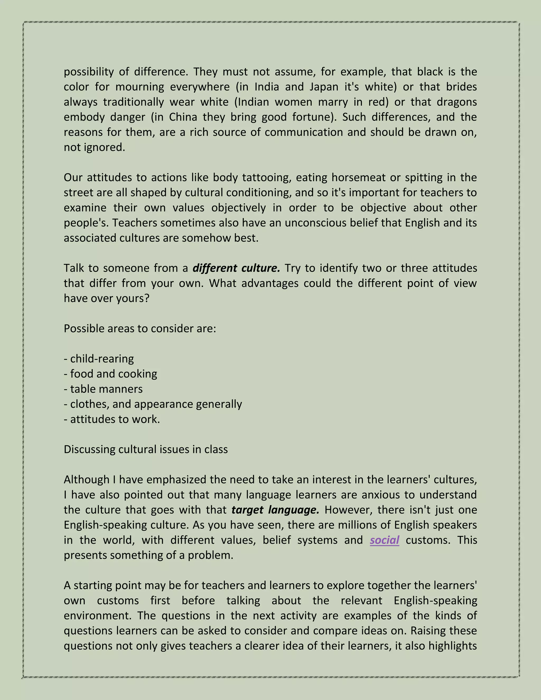 possibility of difference. They must not assume, for example, that black is the
color for mourning everywhere (in India and Japan it's white) or that brides
always traditionally wear white (Indian women marry in red) or that dragons
embody danger (in China they bring good fortune). Such differences, and the
reasons for them, are a rich source of communication and should be drawn on,
not ignored.
Our attitudes to actions like body tattooing, eating horsemeat or spitting in the
street are all shaped by cultural conditioning, and so it's important for teachers to
examine their own values objectively in order to be objective about other
people's. Teachers sometimes also have an unconscious belief that English and its
associated cultures are somehow best.
Talk to someone from a different culture. Try to identify two or three attitudes
that differ from your own. What advantages could the different point of view
have over yours?
Possible areas to consider are:
- child-rearing
- food and cooking
- table manners
- clothes, and appearance generally
- attitudes to work.
Discussing cultural issues in class
Although I have emphasized the need to take an interest in the learners' cultures,
I have also pointed out that many language learners are anxious to understand
the culture that goes with that target language. However, there isn't just one
English-speaking culture. As you have seen, there are millions of English speakers
in the world, with different values, belief systems and social customs. This
presents something of a problem.
A starting point may be for teachers and learners to explore together the learners'
own customs first before talking about the relevant English-speaking
environment. The questions in the next activity are examples of the kinds of
questions learners can be asked to consider and compare ideas on. Raising these
questions not only gives teachers a clearer idea of their learners, it also highlights
 