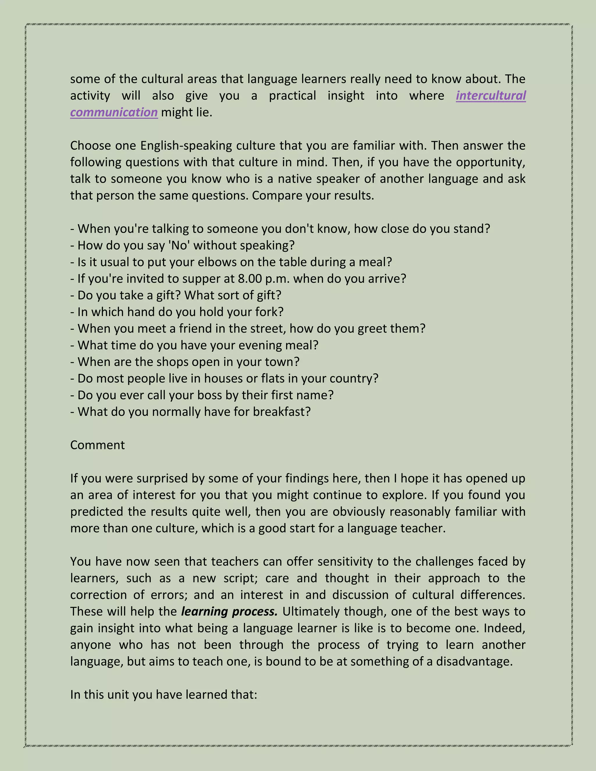 some of the cultural areas that language learners really need to know about. The
activity will also give you a practical insight into where intercultural
communication might lie.
Choose one English-speaking culture that you are familiar with. Then answer the
following questions with that culture in mind. Then, if you have the opportunity,
talk to someone you know who is a native speaker of another language and ask
that person the same questions. Compare your results.
- When you're talking to someone you don't know, how close do you stand?
- How do you say 'No' without speaking?
- Is it usual to put your elbows on the table during a meal?
- If you're invited to supper at 8.00 p.m. when do you arrive?
- Do you take a gift? What sort of gift?
- In which hand do you hold your fork?
- When you meet a friend in the street, how do you greet them?
- What time do you have your evening meal?
- When are the shops open in your town?
- Do most people live in houses or flats in your country?
- Do you ever call your boss by their first name?
- What do you normally have for breakfast?
Comment
If you were surprised by some of your findings here, then I hope it has opened up
an area of interest for you that you might continue to explore. If you found you
predicted the results quite well, then you are obviously reasonably familiar with
more than one culture, which is a good start for a language teacher.
You have now seen that teachers can offer sensitivity to the challenges faced by
learners, such as a new script; care and thought in their approach to the
correction of errors; and an interest in and discussion of cultural differences.
These will help the learning process. Ultimately though, one of the best ways to
gain insight into what being a language learner is like is to become one. Indeed,
anyone who has not been through the process of trying to learn another
language, but aims to teach one, is bound to be at something of a disadvantage.
In this unit you have learned that:
 
