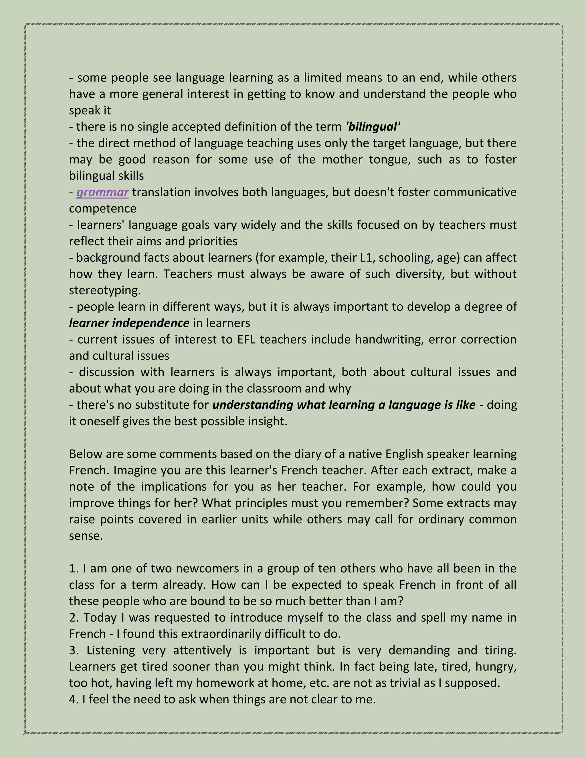 - some people see language learning as a limited means to an end, while others
have a more general interest in getting to know and understand the people who
speak it
- there is no single accepted definition of the term 'bilingual'
- the direct method of language teaching uses only the target language, but there
may be good reason for some use of the mother tongue, such as to foster
bilingual skills
- grammar translation involves both languages, but doesn't foster communicative
competence
- learners' language goals vary widely and the skills focused on by teachers must
reflect their aims and priorities
- background facts about learners (for example, their L1, schooling, age) can affect
how they learn. Teachers must always be aware of such diversity, but without
stereotyping.
- people learn in different ways, but it is always important to develop a degree of
learner independence in learners
- current issues of interest to EFL teachers include handwriting, error correction
and cultural issues
- discussion with learners is always important, both about cultural issues and
about what you are doing in the classroom and why
- there's no substitute for understanding what learning a language is like - doing
it oneself gives the best possible insight.
Below are some comments based on the diary of a native English speaker learning
French. Imagine you are this learner's French teacher. After each extract, make a
note of the implications for you as her teacher. For example, how could you
improve things for her? What principles must you remember? Some extracts may
raise points covered in earlier units while others may call for ordinary common
sense.
1. I am one of two newcomers in a group of ten others who have all been in the
class for a term already. How can I be expected to speak French in front of all
these people who are bound to be so much better than I am?
2. Today I was requested to introduce myself to the class and spell my name in
French - I found this extraordinarily difficult to do.
3. Listening very attentively is important but is very demanding and tiring.
Learners get tired sooner than you might think. In fact being late, tired, hungry,
too hot, having left my homework at home, etc. are not as trivial as I supposed.
4. I feel the need to ask when things are not clear to me.
 