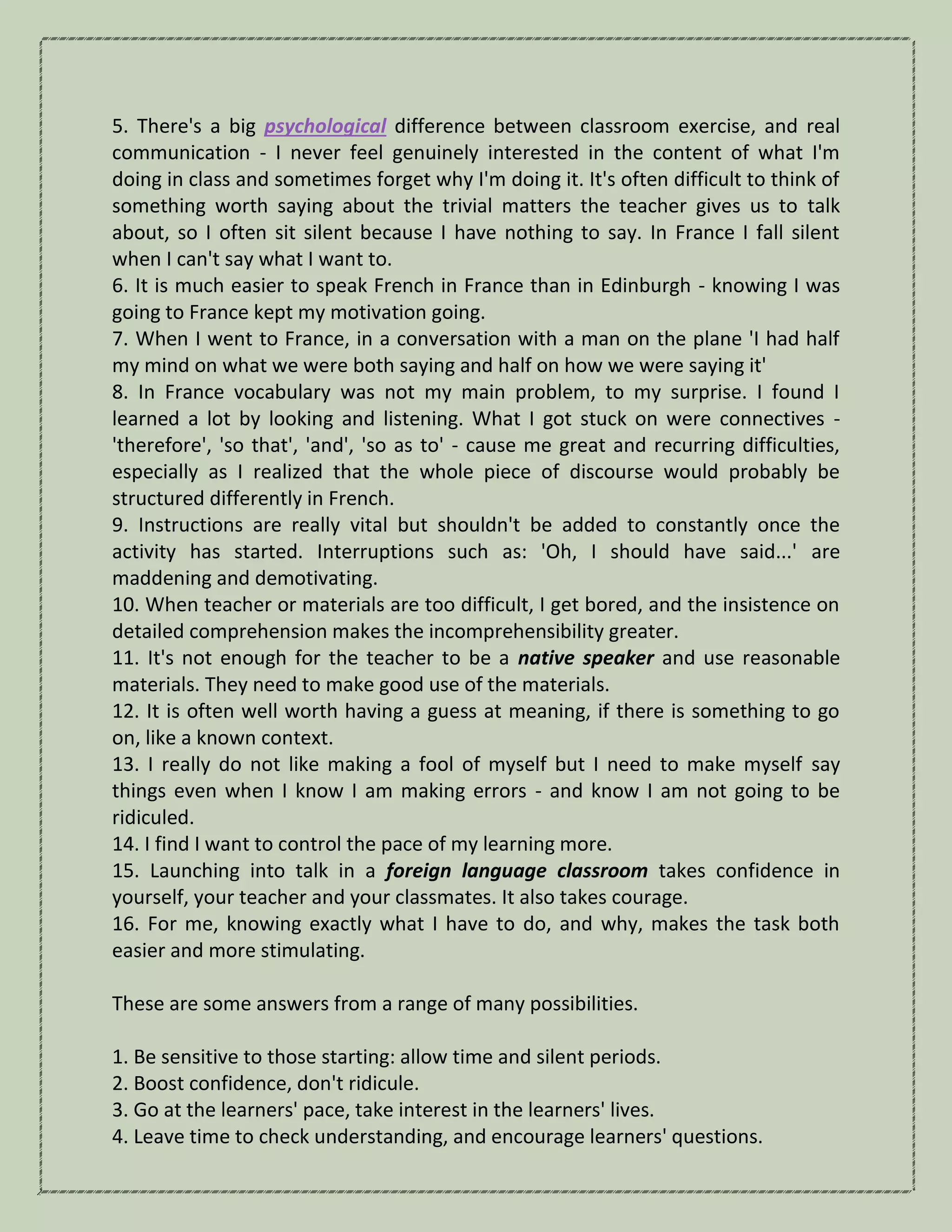 5. There's a big psychological difference between classroom exercise, and real
communication - I never feel genuinely interested in the content of what I'm
doing in class and sometimes forget why I'm doing it. It's often difficult to think of
something worth saying about the trivial matters the teacher gives us to talk
about, so I often sit silent because I have nothing to say. In France I fall silent
when I can't say what I want to.
6. It is much easier to speak French in France than in Edinburgh - knowing I was
going to France kept my motivation going.
7. When I went to France, in a conversation with a man on the plane 'I had half
my mind on what we were both saying and half on how we were saying it'
8. In France vocabulary was not my main problem, to my surprise. I found I
learned a lot by looking and listening. What I got stuck on were connectives -
'therefore', 'so that', 'and', 'so as to' - cause me great and recurring difficulties,
especially as I realized that the whole piece of discourse would probably be
structured differently in French.
9. Instructions are really vital but shouldn't be added to constantly once the
activity has started. Interruptions such as: 'Oh, I should have said...' are
maddening and demotivating.
10. When teacher or materials are too difficult, I get bored, and the insistence on
detailed comprehension makes the incomprehensibility greater.
11. It's not enough for the teacher to be a native speaker and use reasonable
materials. They need to make good use of the materials.
12. It is often well worth having a guess at meaning, if there is something to go
on, like a known context.
13. I really do not like making a fool of myself but I need to make myself say
things even when I know I am making errors - and know I am not going to be
ridiculed.
14. I find I want to control the pace of my learning more.
15. Launching into talk in a foreign language classroom takes confidence in
yourself, your teacher and your classmates. It also takes courage.
16. For me, knowing exactly what I have to do, and why, makes the task both
easier and more stimulating.
These are some answers from a range of many possibilities.
1. Be sensitive to those starting: allow time and silent periods.
2. Boost confidence, don't ridicule.
3. Go at the learners' pace, take interest in the learners' lives.
4. Leave time to check understanding, and encourage learners' questions.
 