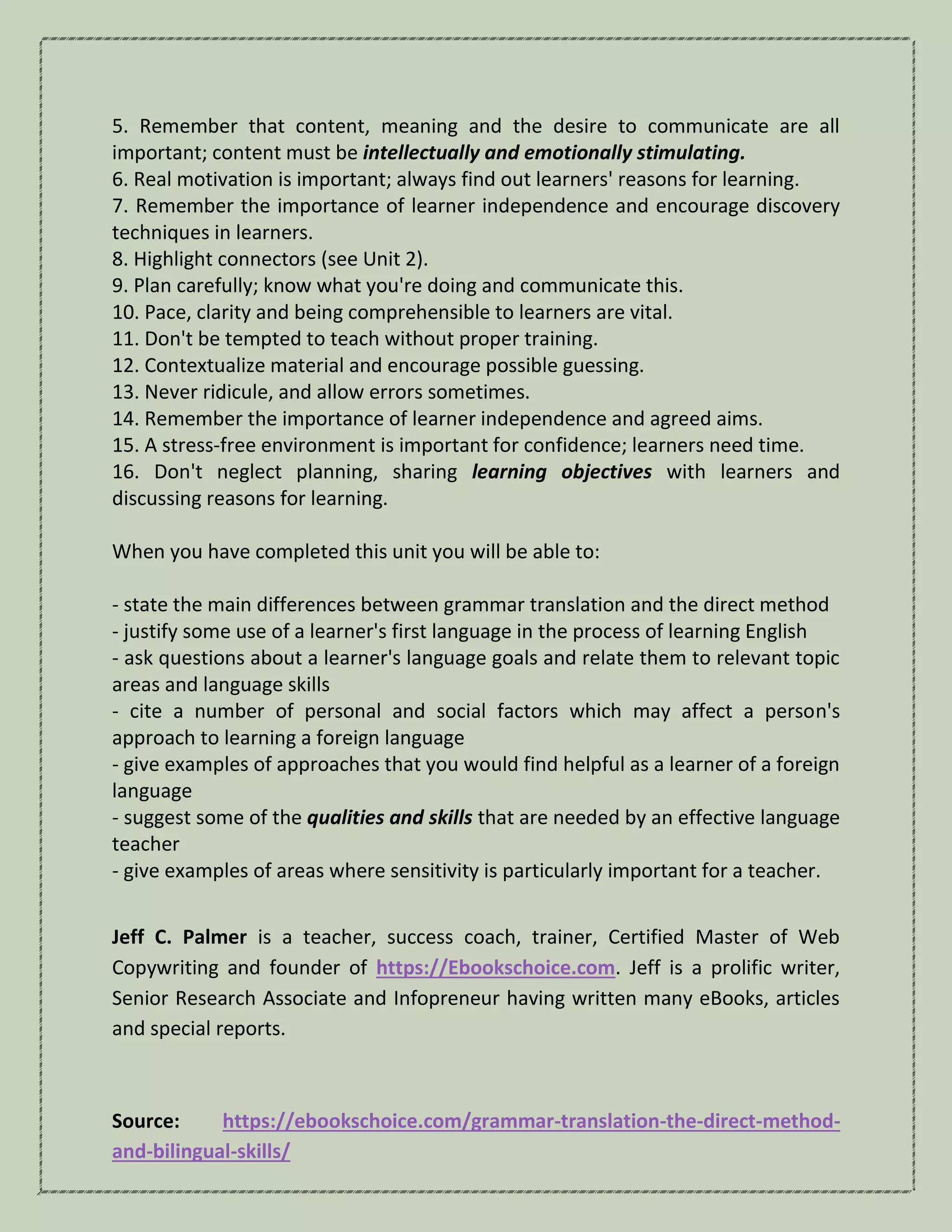 5. Remember that content, meaning and the desire to communicate are all
important; content must be intellectually and emotionally stimulating.
6. Real motivation is important; always find out learners' reasons for learning.
7. Remember the importance of learner independence and encourage discovery
techniques in learners.
8. Highlight connectors (see Unit 2).
9. Plan carefully; know what you're doing and communicate this.
10. Pace, clarity and being comprehensible to learners are vital.
11. Don't be tempted to teach without proper training.
12. Contextualize material and encourage possible guessing.
13. Never ridicule, and allow errors sometimes.
14. Remember the importance of learner independence and agreed aims.
15. A stress-free environment is important for confidence; learners need time.
16. Don't neglect planning, sharing learning objectives with learners and
discussing reasons for learning.
When you have completed this unit you will be able to:
- state the main differences between grammar translation and the direct method
- justify some use of a learner's first language in the process of learning English
- ask questions about a learner's language goals and relate them to relevant topic
areas and language skills
- cite a number of personal and social factors which may affect a person's
approach to learning a foreign language
- give examples of approaches that you would find helpful as a learner of a foreign
language
- suggest some of the qualities and skills that are needed by an effective language
teacher
- give examples of areas where sensitivity is particularly important for a teacher.
Jeff C. Palmer is a teacher, success coach, trainer, Certified Master of Web
Copywriting and founder of https://Ebookschoice.com. Jeff is a prolific writer,
Senior Research Associate and Infopreneur having written many eBooks, articles
and special reports.
Source: https://ebookschoice.com/grammar-translation-the-direct-method-
and-bilingual-skills/
 