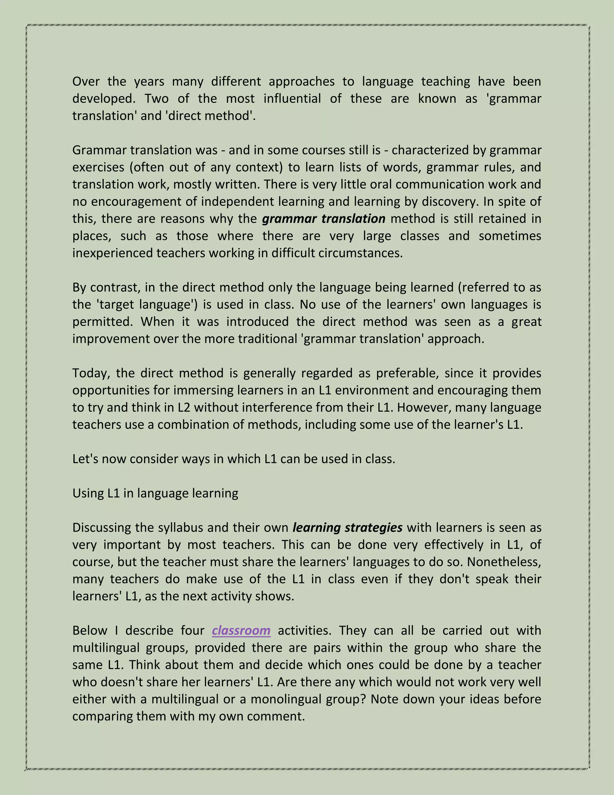 Over the years many different approaches to language teaching have been
developed. Two of the most influential of these are known as 'grammar
translation' and 'direct method'.
Grammar translation was - and in some courses still is - characterized by grammar
exercises (often out of any context) to learn lists of words, grammar rules, and
translation work, mostly written. There is very little oral communication work and
no encouragement of independent learning and learning by discovery. In spite of
this, there are reasons why the grammar translation method is still retained in
places, such as those where there are very large classes and sometimes
inexperienced teachers working in difficult circumstances.
By contrast, in the direct method only the language being learned (referred to as
the 'target language') is used in class. No use of the learners' own languages is
permitted. When it was introduced the direct method was seen as a great
improvement over the more traditional 'grammar translation' approach.
Today, the direct method is generally regarded as preferable, since it provides
opportunities for immersing learners in an L1 environment and encouraging them
to try and think in L2 without interference from their L1. However, many language
teachers use a combination of methods, including some use of the learner's L1.
Let's now consider ways in which L1 can be used in class.
Using L1 in language learning
Discussing the syllabus and their own learning strategies with learners is seen as
very important by most teachers. This can be done very effectively in L1, of
course, but the teacher must share the learners' languages to do so. Nonetheless,
many teachers do make use of the L1 in class even if they don't speak their
learners' L1, as the next activity shows.
Below I describe four classroom activities. They can all be carried out with
multilingual groups, provided there are pairs within the group who share the
same L1. Think about them and decide which ones could be done by a teacher
who doesn't share her learners' L1. Are there any which would not work very well
either with a multilingual or a monolingual group? Note down your ideas before
comparing them with my own comment.
 