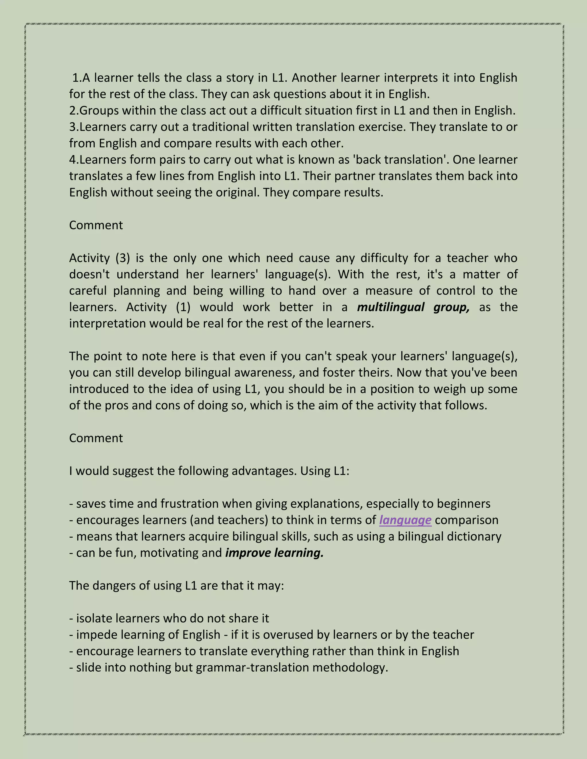 1.A learner tells the class a story in L1. Another learner interprets it into English
for the rest of the class. They can ask questions about it in English.
2.Groups within the class act out a difficult situation first in L1 and then in English.
3.Learners carry out a traditional written translation exercise. They translate to or
from English and compare results with each other.
4.Learners form pairs to carry out what is known as 'back translation'. One learner
translates a few lines from English into L1. Their partner translates them back into
English without seeing the original. They compare results.
Comment
Activity (3) is the only one which need cause any difficulty for a teacher who
doesn't understand her learners' language(s). With the rest, it's a matter of
careful planning and being willing to hand over a measure of control to the
learners. Activity (1) would work better in a multilingual group, as the
interpretation would be real for the rest of the learners.
The point to note here is that even if you can't speak your learners' language(s),
you can still develop bilingual awareness, and foster theirs. Now that you've been
introduced to the idea of using L1, you should be in a position to weigh up some
of the pros and cons of doing so, which is the aim of the activity that follows.
Comment
I would suggest the following advantages. Using L1:
- saves time and frustration when giving explanations, especially to beginners
- encourages learners (and teachers) to think in terms of language comparison
- means that learners acquire bilingual skills, such as using a bilingual dictionary
- can be fun, motivating and improve learning.
The dangers of using L1 are that it may:
- isolate learners who do not share it
- impede learning of English - if it is overused by learners or by the teacher
- encourage learners to translate everything rather than think in English
- slide into nothing but grammar-translation methodology.
 