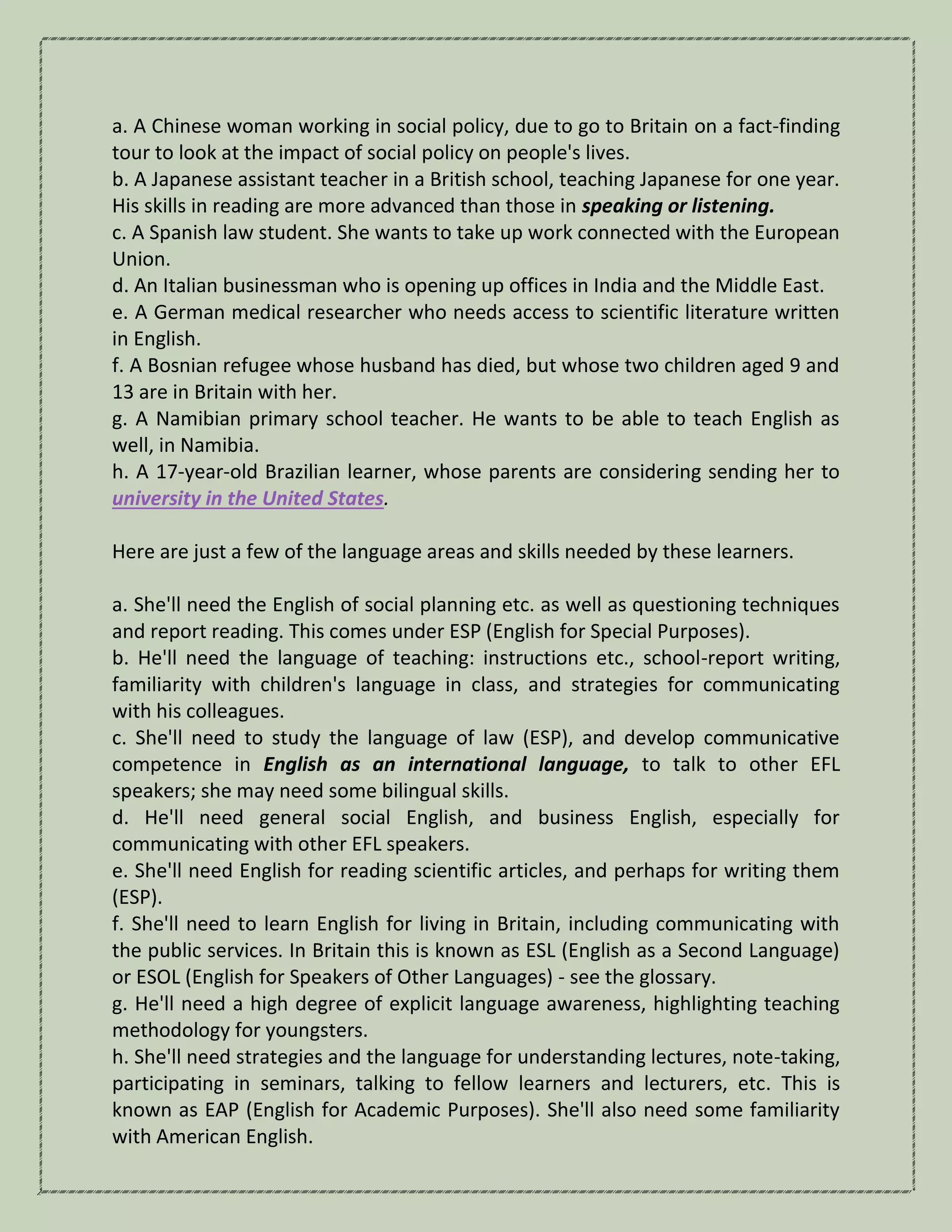 a. A Chinese woman working in social policy, due to go to Britain on a fact-finding
tour to look at the impact of social policy on people's lives.
b. A Japanese assistant teacher in a British school, teaching Japanese for one year.
His skills in reading are more advanced than those in speaking or listening.
c. A Spanish law student. She wants to take up work connected with the European
Union.
d. An Italian businessman who is opening up offices in India and the Middle East.
e. A German medical researcher who needs access to scientific literature written
in English.
f. A Bosnian refugee whose husband has died, but whose two children aged 9 and
13 are in Britain with her.
g. A Namibian primary school teacher. He wants to be able to teach English as
well, in Namibia.
h. A 17-year-old Brazilian learner, whose parents are considering sending her to
university in the United States.
Here are just a few of the language areas and skills needed by these learners.
a. She'll need the English of social planning etc. as well as questioning techniques
and report reading. This comes under ESP (English for Special Purposes).
b. He'll need the language of teaching: instructions etc., school-report writing,
familiarity with children's language in class, and strategies for communicating
with his colleagues.
c. She'll need to study the language of law (ESP), and develop communicative
competence in English as an international language, to talk to other EFL
speakers; she may need some bilingual skills.
d. He'll need general social English, and business English, especially for
communicating with other EFL speakers.
e. She'll need English for reading scientific articles, and perhaps for writing them
(ESP).
f. She'll need to learn English for living in Britain, including communicating with
the public services. In Britain this is known as ESL (English as a Second Language)
or ESOL (English for Speakers of Other Languages) - see the glossary.
g. He'll need a high degree of explicit language awareness, highlighting teaching
methodology for youngsters.
h. She'll need strategies and the language for understanding lectures, note-taking,
participating in seminars, talking to fellow learners and lecturers, etc. This is
known as EAP (English for Academic Purposes). She'll also need some familiarity
with American English.
 