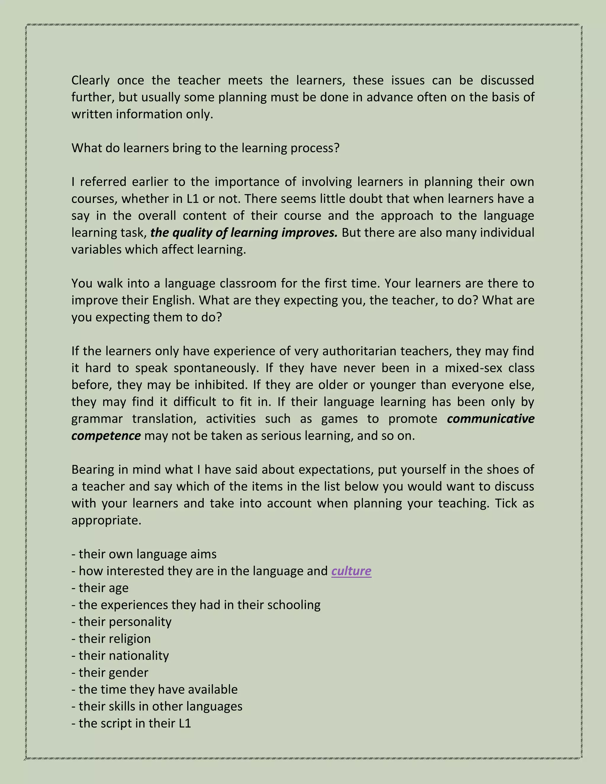 Clearly once the teacher meets the learners, these issues can be discussed
further, but usually some planning must be done in advance often on the basis of
written information only.
What do learners bring to the learning process?
I referred earlier to the importance of involving learners in planning their own
courses, whether in L1 or not. There seems little doubt that when learners have a
say in the overall content of their course and the approach to the language
learning task, the quality of learning improves. But there are also many individual
variables which affect learning.
You walk into a language classroom for the first time. Your learners are there to
improve their English. What are they expecting you, the teacher, to do? What are
you expecting them to do?
If the learners only have experience of very authoritarian teachers, they may find
it hard to speak spontaneously. If they have never been in a mixed-sex class
before, they may be inhibited. If they are older or younger than everyone else,
they may find it difficult to fit in. If their language learning has been only by
grammar translation, activities such as games to promote communicative
competence may not be taken as serious learning, and so on.
Bearing in mind what I have said about expectations, put yourself in the shoes of
a teacher and say which of the items in the list below you would want to discuss
with your learners and take into account when planning your teaching. Tick as
appropriate.
- their own language aims
- how interested they are in the language and culture
- their age
- the experiences they had in their schooling
- their personality
- their religion
- their nationality
- their gender
- the time they have available
- their skills in other languages
- the script in their L1
 