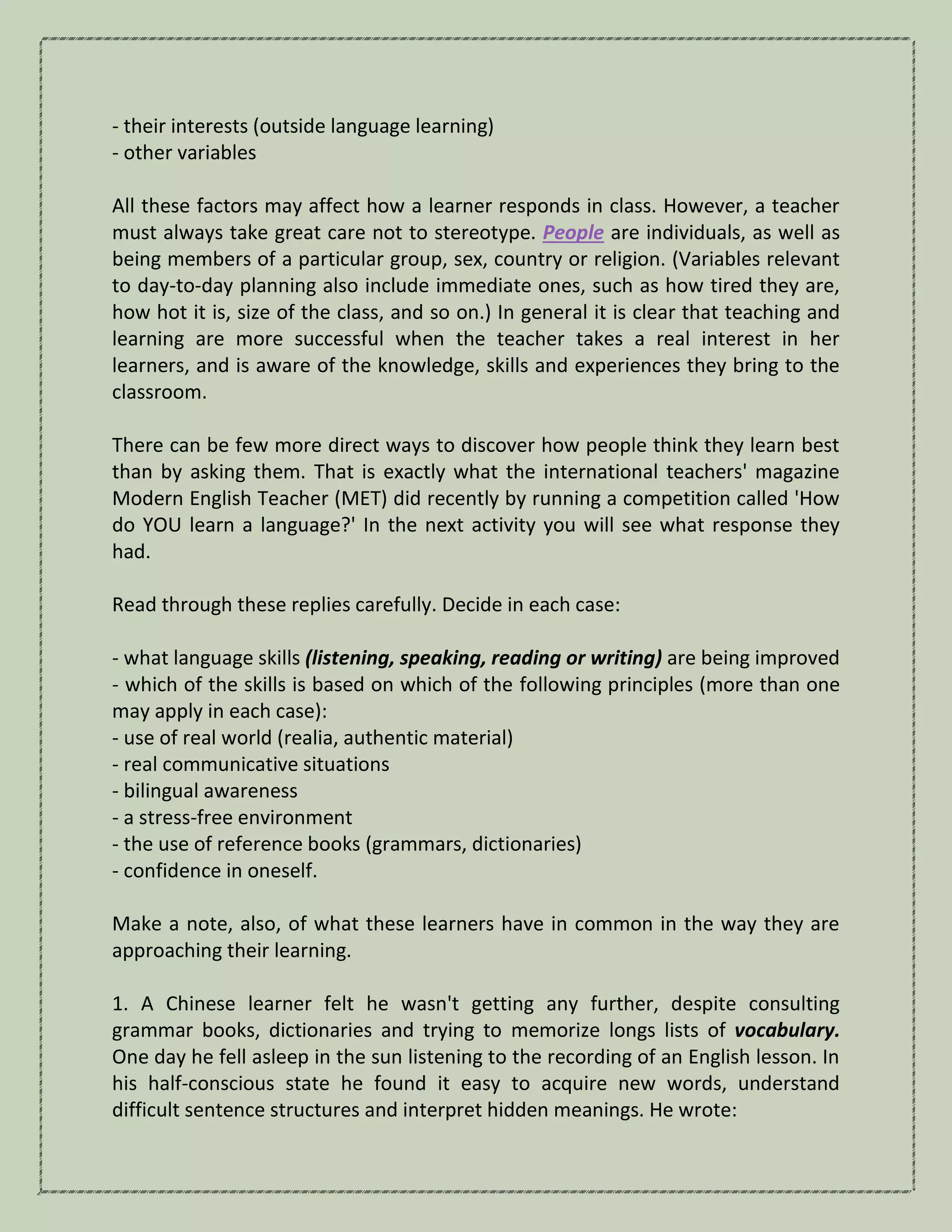 - their interests (outside language learning)
- other variables
All these factors may affect how a learner responds in class. However, a teacher
must always take great care not to stereotype. People are individuals, as well as
being members of a particular group, sex, country or religion. (Variables relevant
to day-to-day planning also include immediate ones, such as how tired they are,
how hot it is, size of the class, and so on.) In general it is clear that teaching and
learning are more successful when the teacher takes a real interest in her
learners, and is aware of the knowledge, skills and experiences they bring to the
classroom.
There can be few more direct ways to discover how people think they learn best
than by asking them. That is exactly what the international teachers' magazine
Modern English Teacher (MET) did recently by running a competition called 'How
do YOU learn a language?' In the next activity you will see what response they
had.
Read through these replies carefully. Decide in each case:
- what language skills (listening, speaking, reading or writing) are being improved
- which of the skills is based on which of the following principles (more than one
may apply in each case):
- use of real world (realia, authentic material)
- real communicative situations
- bilingual awareness
- a stress-free environment
- the use of reference books (grammars, dictionaries)
- confidence in oneself.
Make a note, also, of what these learners have in common in the way they are
approaching their learning.
1. A Chinese learner felt he wasn't getting any further, despite consulting
grammar books, dictionaries and trying to memorize longs lists of vocabulary.
One day he fell asleep in the sun listening to the recording of an English lesson. In
his half-conscious state he found it easy to acquire new words, understand
difficult sentence structures and interpret hidden meanings. He wrote:
 