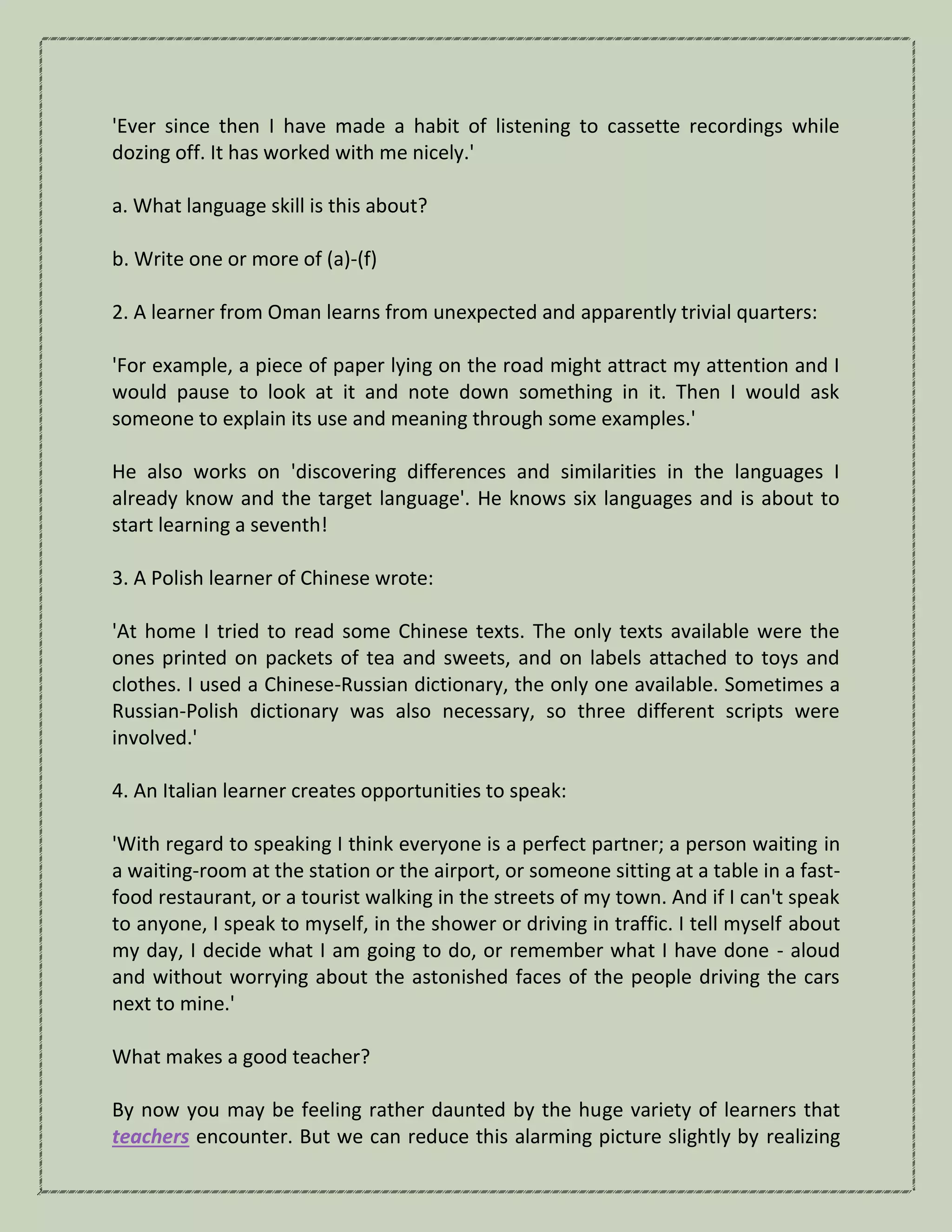 'Ever since then I have made a habit of listening to cassette recordings while
dozing off. It has worked with me nicely.'
a. What language skill is this about?
b. Write one or more of (a)-(f)
2. A learner from Oman learns from unexpected and apparently trivial quarters:
'For example, a piece of paper lying on the road might attract my attention and I
would pause to look at it and note down something in it. Then I would ask
someone to explain its use and meaning through some examples.'
He also works on 'discovering differences and similarities in the languages I
already know and the target language'. He knows six languages and is about to
start learning a seventh!
3. A Polish learner of Chinese wrote:
'At home I tried to read some Chinese texts. The only texts available were the
ones printed on packets of tea and sweets, and on labels attached to toys and
clothes. I used a Chinese-Russian dictionary, the only one available. Sometimes a
Russian-Polish dictionary was also necessary, so three different scripts were
involved.'
4. An Italian learner creates opportunities to speak:
'With regard to speaking I think everyone is a perfect partner; a person waiting in
a waiting-room at the station or the airport, or someone sitting at a table in a fast-
food restaurant, or a tourist walking in the streets of my town. And if I can't speak
to anyone, I speak to myself, in the shower or driving in traffic. I tell myself about
my day, I decide what I am going to do, or remember what I have done - aloud
and without worrying about the astonished faces of the people driving the cars
next to mine.'
What makes a good teacher?
By now you may be feeling rather daunted by the huge variety of learners that
teachers encounter. But we can reduce this alarming picture slightly by realizing
 