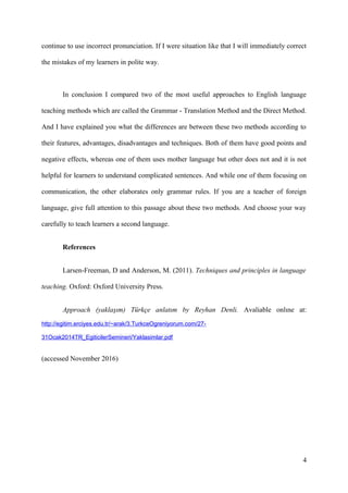 continue to use incorrect pronunciation. If I were situation like that I will immediately correct
the mistakes of my learners in polite way.
In conclusion I compared two of the most useful approaches to English language
teaching methods which are called the Grammar - Translation Method and the Direct Method.
And I have explained you what the differences are between these two methods according to
their features, advantages, disadvantages and techniques. Both of them have good points and
negative effects, whereas one of them uses mother language but other does not and it is not
helpful for learners to understand complicated sentences. And while one of them focusing on
communication, the other elaborates only grammar rules. If you are a teacher of foreign
language, give full attention to this passage about these two methods. And choose your way
carefully to teach learners a second language.
References
Larsen-Freeman, D and Anderson, M. (2011). Techniques and principles in language
teaching. Oxford: Oxford University Press.
Approach (yaklaşım) Türkçe anlatım by Reyhan Denli. Avaliable onlıne at:
http://egitim.erciyes.edu.tr/~arak/3.TurkceOgreniyorum.com/27-
31Ocak2014TR_EgiticilerSemineri/Yaklasimlar.pdf
(accessed November 2016)
4
 