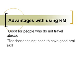 Advantages with using RM
˙Good for people who do not travel
abroad
˙Teacher does not need to have good oral
skill

 