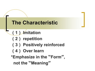 The Characteristic
（1） Imitation
（2） repetition
（3） Positively reinforced
（4） Over learn
*Emphasize in the “Form”,
not the “Meaning”

 