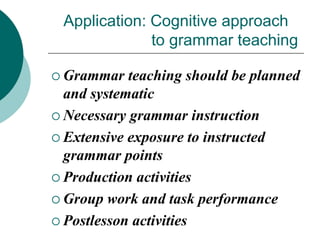 Application: Cognitive approach
to grammar teaching
 Grammar

teaching should be planned
and systematic
 Necessary grammar instruction
 Extensive exposure to instructed
grammar points
 Production activities
 Group work and task performance
 Postlesson activities

 