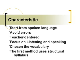 Characteristic
˙Start from spoken language
˙Avoid errors
˙Teacher-centered
˙Focus on Listening and speaking
˙Chosen the vocabulary
˙The first method uses structural
syllabus

 