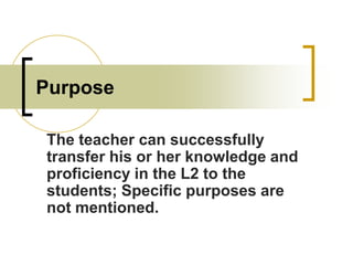 Purpose
The teacher can successfully
transfer his or her knowledge and
proficiency in the L2 to the
students; Specific purposes are
not mentioned.

 