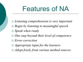 Features of NA










Listening comprehension is very important
Begin by listening to meaningful speech
Speak when ready
One step beyond their level of competence
Error correction
Appropriate input for the learners
Adopt freely from various method sources

 